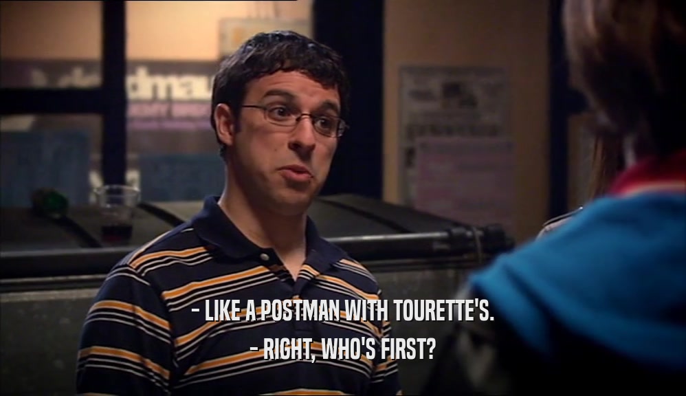 - LIKE A POSTMAN WITH TOURETTE'S.
 - RIGHT, WHO'S FIRST?
 