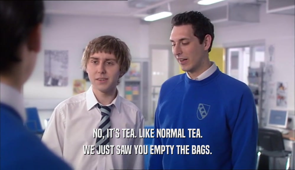 NO, IT'S TEA. LIKE NORMAL TEA. WE JUST SAW YOU EMPTY THE BAGS. 