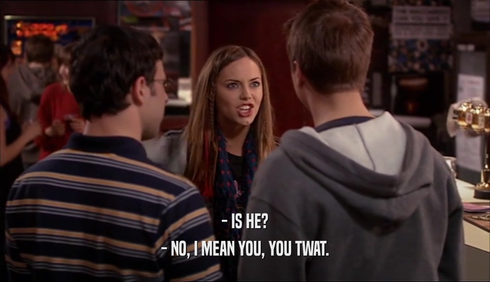 - IS HE? - NO, I MEAN YOU, YOU TWAT. 