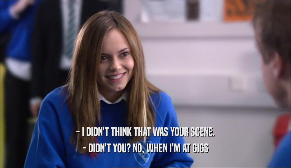- I DIDN'T THINK THAT WAS YOUR SCENE. - DIDN'T YOU? NO, WHEN I'M AT GIGS 