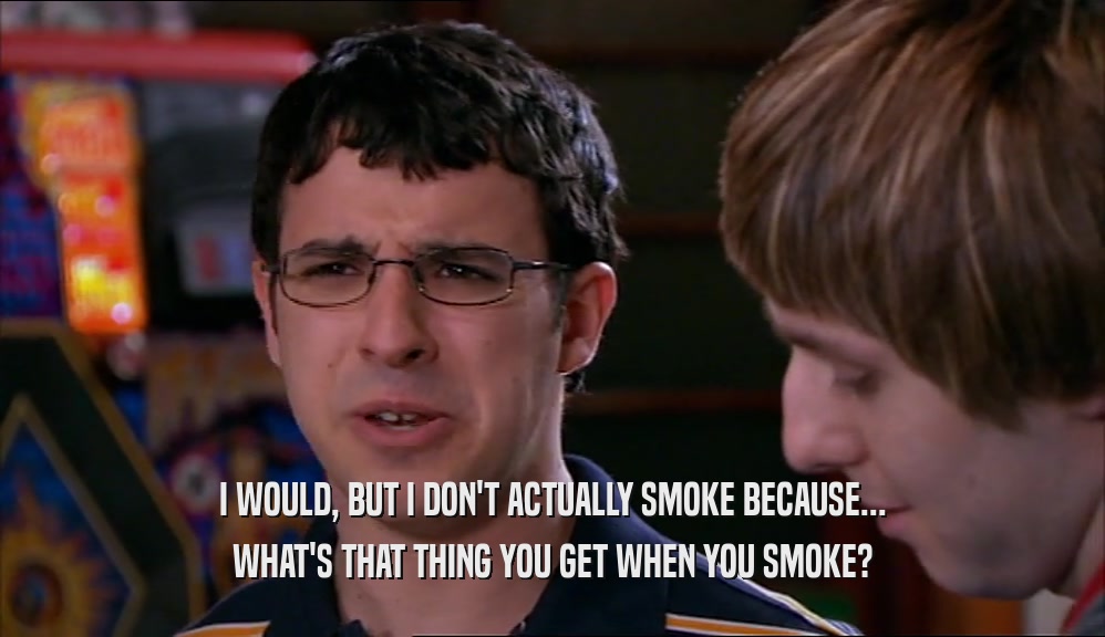 I WOULD, BUT I DON'T ACTUALLY SMOKE BECAUSE... WHAT'S THAT THING YOU GET WHEN YOU SMOKE? 