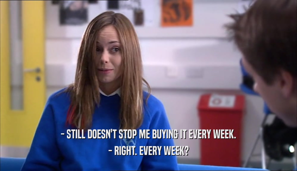 - STILL DOESN'T STOP ME BUYING IT EVERY WEEK. - RIGHT. EVERY WEEK? 
