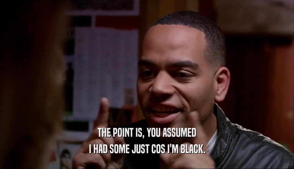 THE POINT IS, YOU ASSUMED I HAD SOME JUST COS I'M BLACK. 