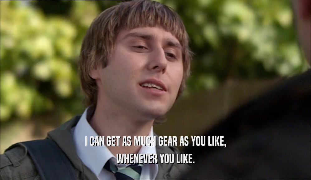 I CAN GET AS MUCH GEAR AS YOU LIKE, WHENEVER YOU LIKE. 