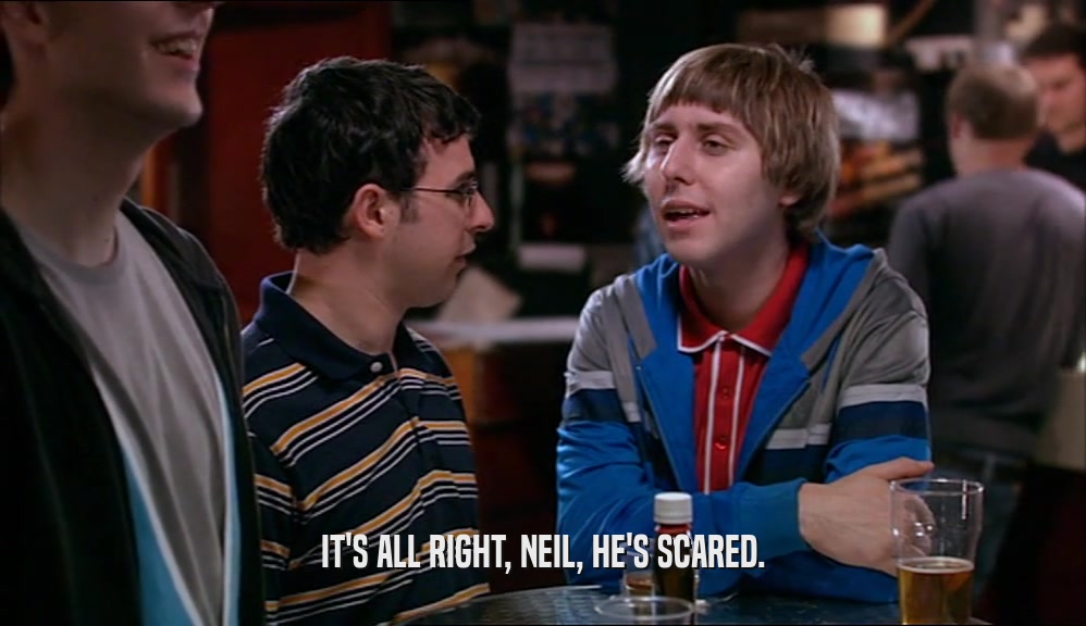 IT'S ALL RIGHT, NEIL, HE'S SCARED.  