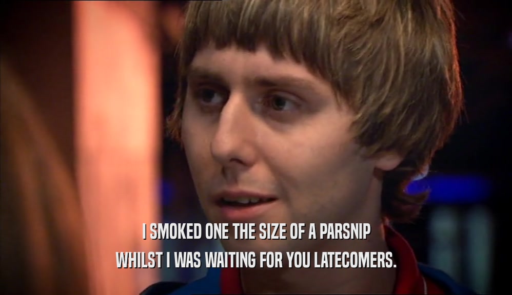 I SMOKED ONE THE SIZE OF A PARSNIP WHILST I WAS WAITING FOR YOU LATECOMERS. 