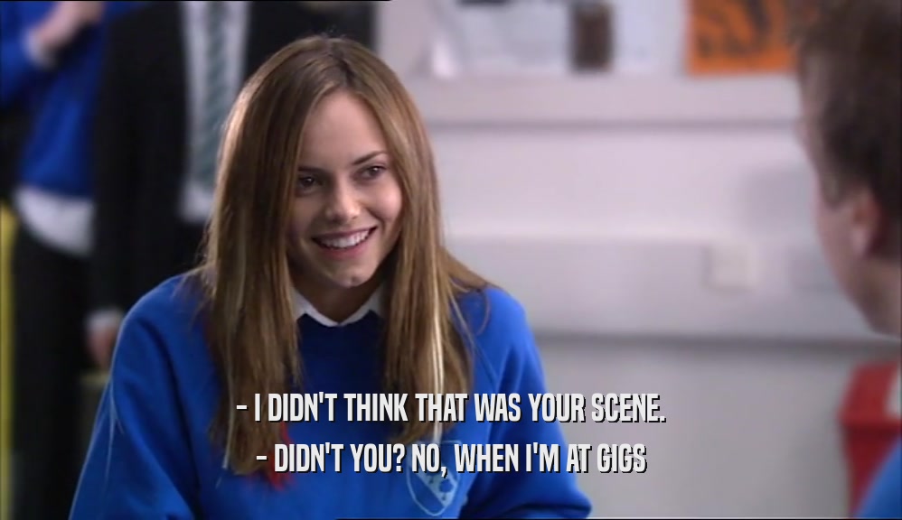 - I DIDN'T THINK THAT WAS YOUR SCENE. - DIDN'T YOU? NO, WHEN I'M AT GIGS 