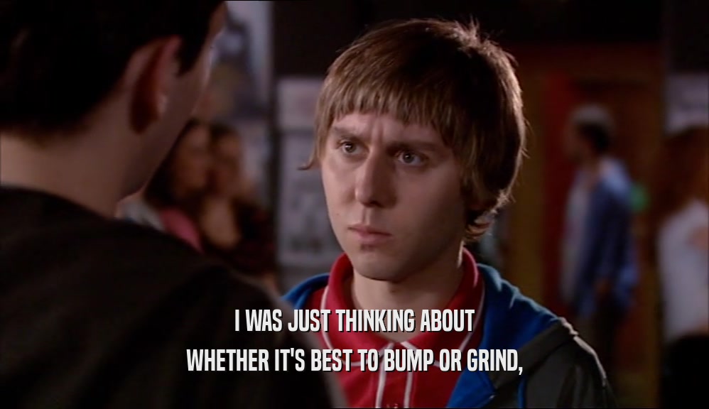 I WAS JUST THINKING ABOUT WHETHER IT'S BEST TO BUMP OR GRIND, 