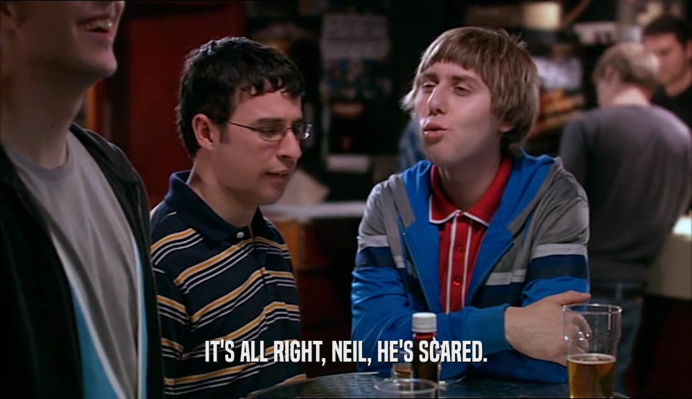 IT'S ALL RIGHT, NEIL, HE'S SCARED.  