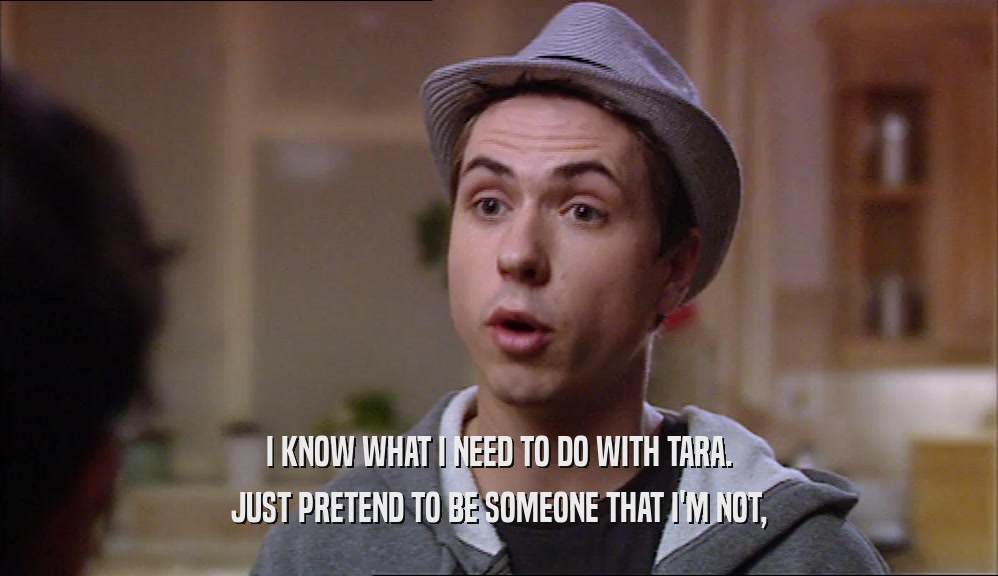 I KNOW WHAT I NEED TO DO WITH TARA. JUST PRETEND TO BE SOMEONE THAT I'M NOT, 