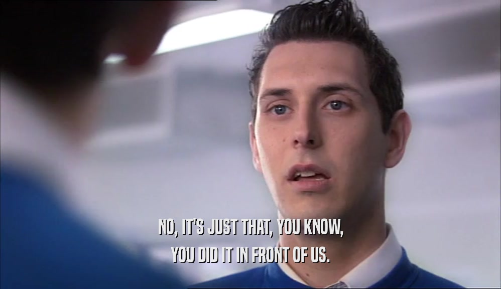 NO, IT'S JUST THAT, YOU KNOW, YOU DID IT IN FRONT OF US. 