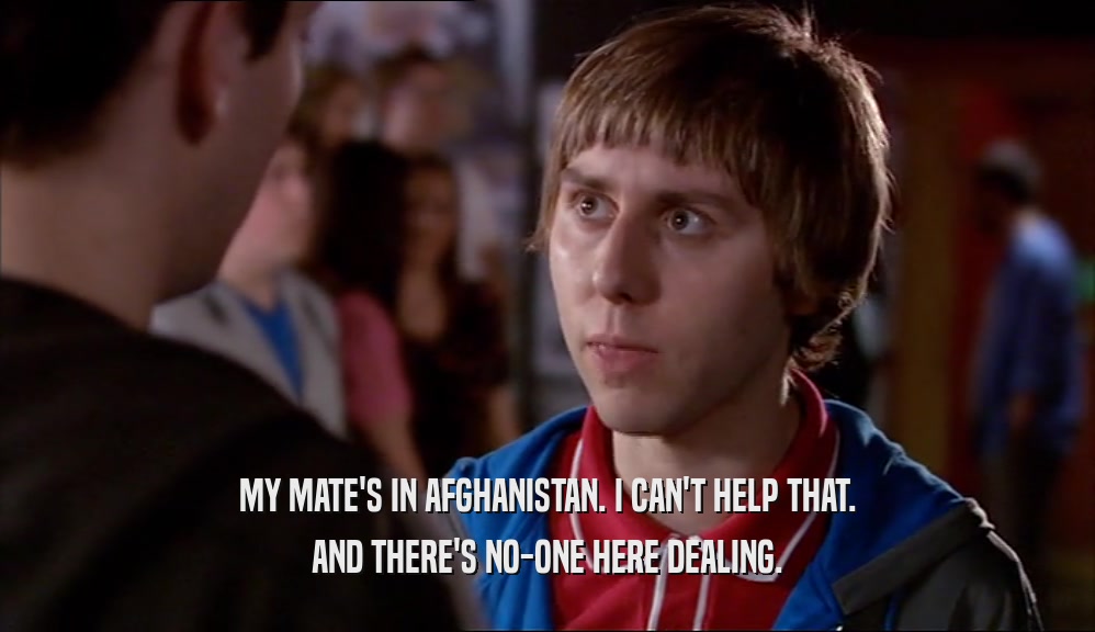 MY MATE'S IN AFGHANISTAN. I CAN'T HELP THAT. AND THERE'S NO-ONE HERE DEALING. 