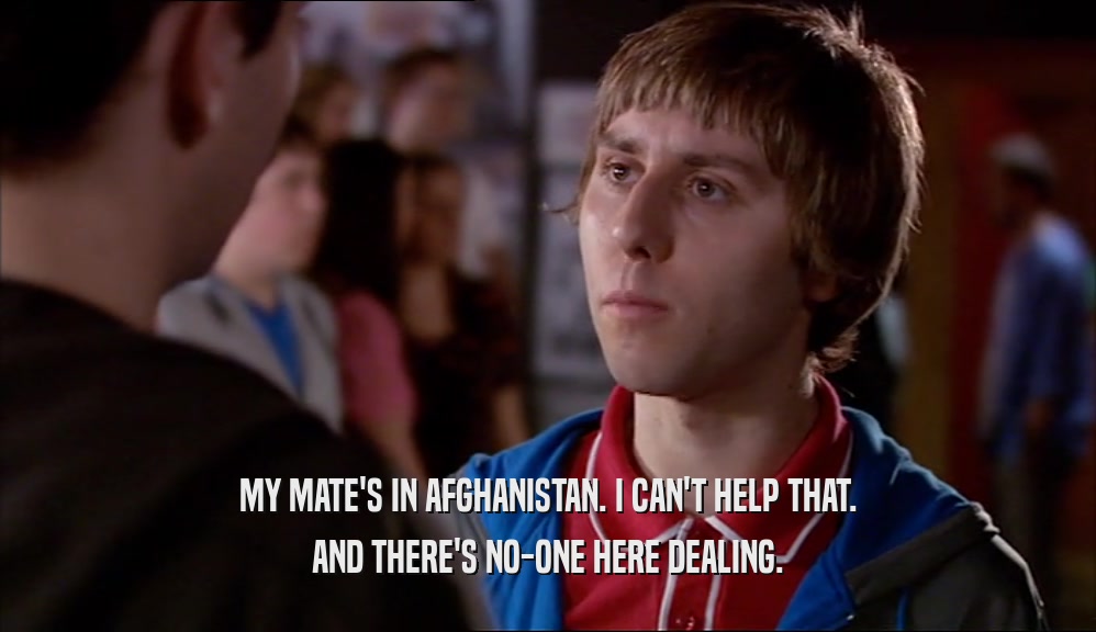 MY MATE'S IN AFGHANISTAN. I CAN'T HELP THAT. AND THERE'S NO-ONE HERE DEALING. 