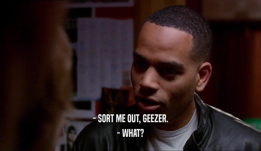 - SORT ME OUT, GEEZER. - WHAT? 