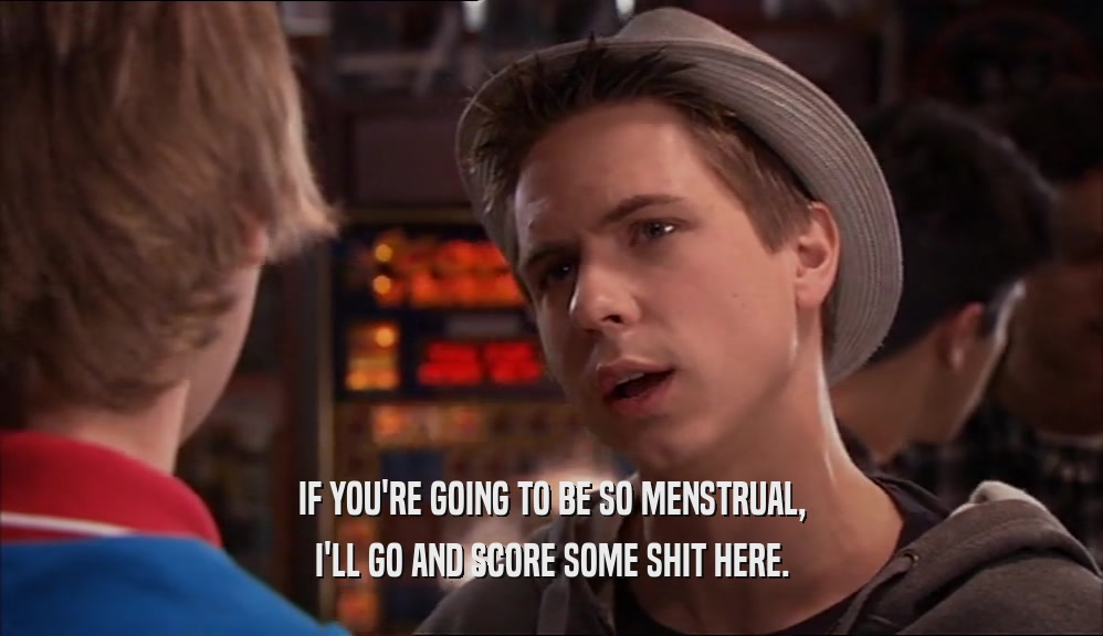 IF YOU'RE GOING TO BE SO MENSTRUAL, I'LL GO AND SCORE SOME SHIT HERE. 