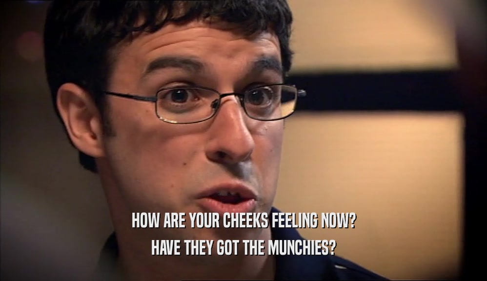 HOW ARE YOUR CHEEKS FEELING NOW?
 HAVE THEY GOT THE MUNCHIES?
 