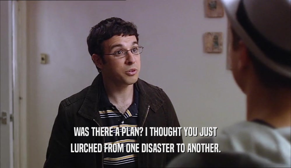 WAS THERE A PLAN? I THOUGHT YOU JUST LURCHED FROM ONE DISASTER TO ANOTHER. 