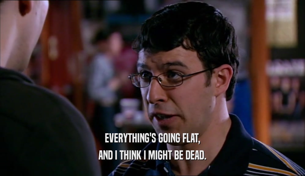 EVERYTHING'S GOING FLAT, AND I THINK I MIGHT BE DEAD. 