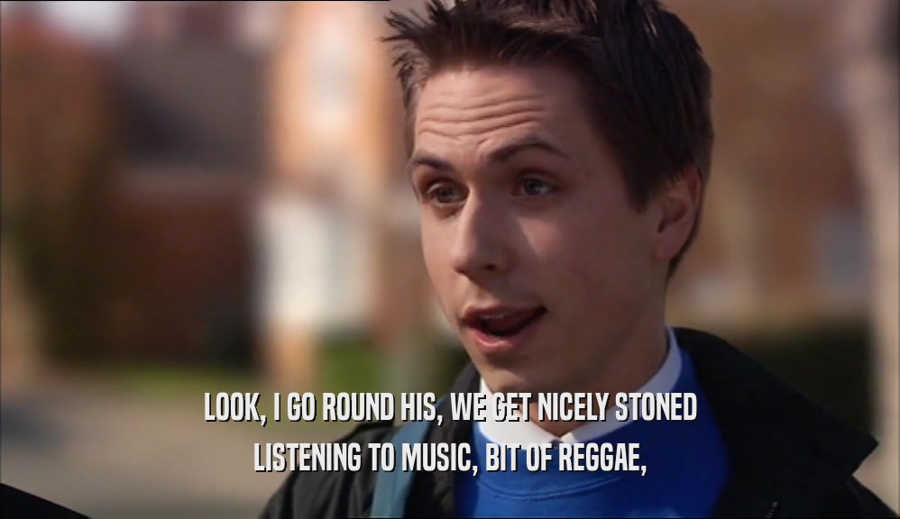 LOOK, I GO ROUND HIS, WE GET NICELY STONED
 LISTENING TO MUSIC, BIT OF REGGAE,
 