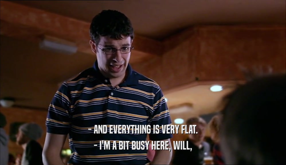 - AND EVERYTHING IS VERY FLAT. - I'M A BIT BUSY HERE, WILL, 