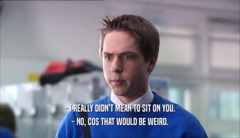 - I REALLY DIDN'T MEAN TO SIT ON YOU. - NO, COS THAT WOULD BE WEIRD. 