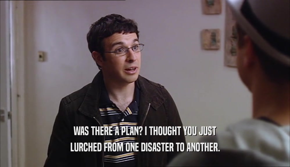 WAS THERE A PLAN? I THOUGHT YOU JUST LURCHED FROM ONE DISASTER TO ANOTHER. 