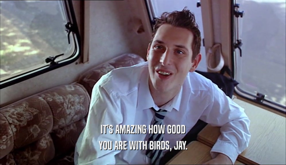 IT'S AMAZING HOW GOOD YOU ARE WITH BIRDS, JAY. 