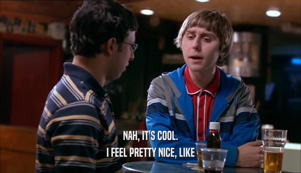 NAH, IT'S COOL. I FEEL PRETTY NICE, LIKE 