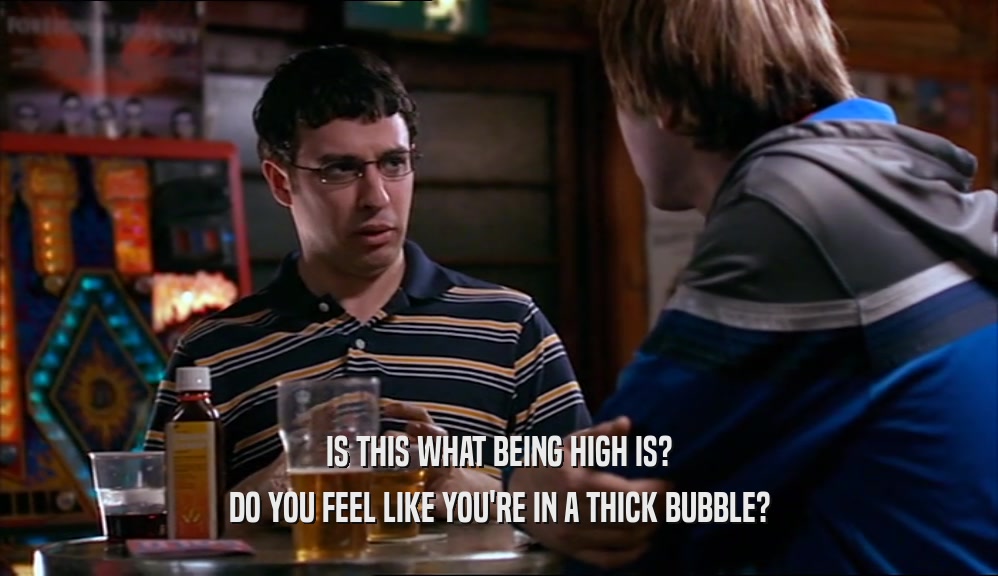 IS THIS WHAT BEING HIGH IS? DO YOU FEEL LIKE YOU'RE IN A THICK BUBBLE? 