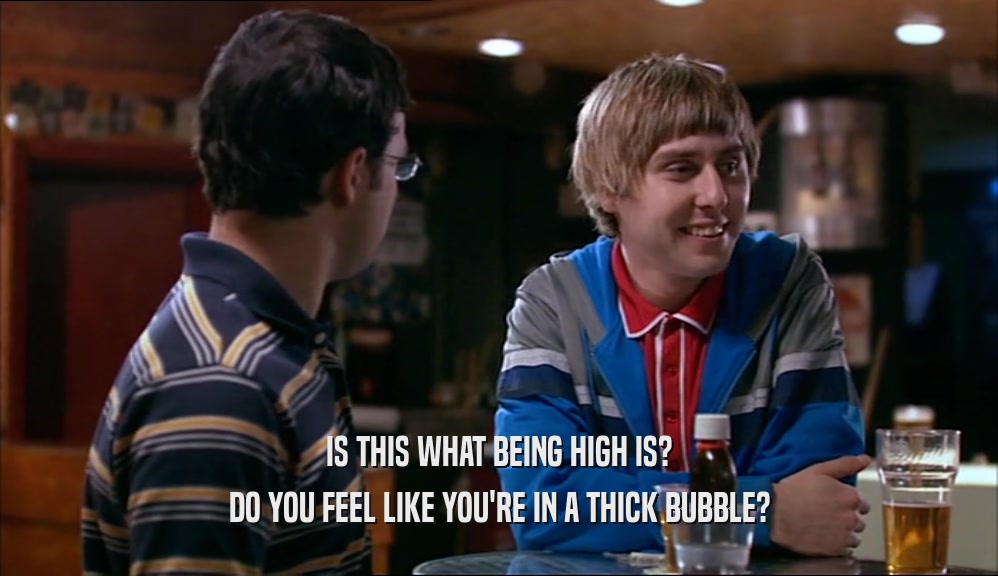 IS THIS WHAT BEING HIGH IS? DO YOU FEEL LIKE YOU'RE IN A THICK BUBBLE? 