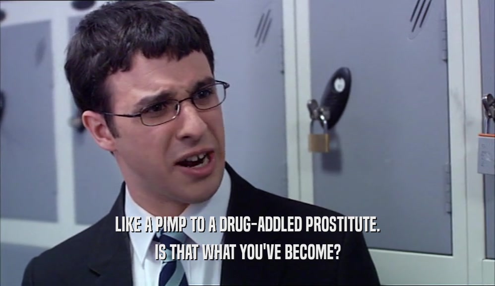 LIKE A PIMP TO A DRUG-ADDLED PROSTITUTE. IS THAT WHAT YOU'VE BECOME? 