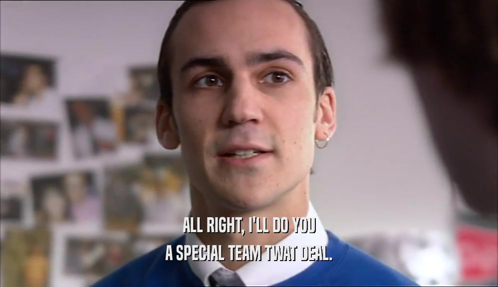ALL RIGHT, I'LL DO YOU A SPECIAL TEAM TWAT DEAL. 