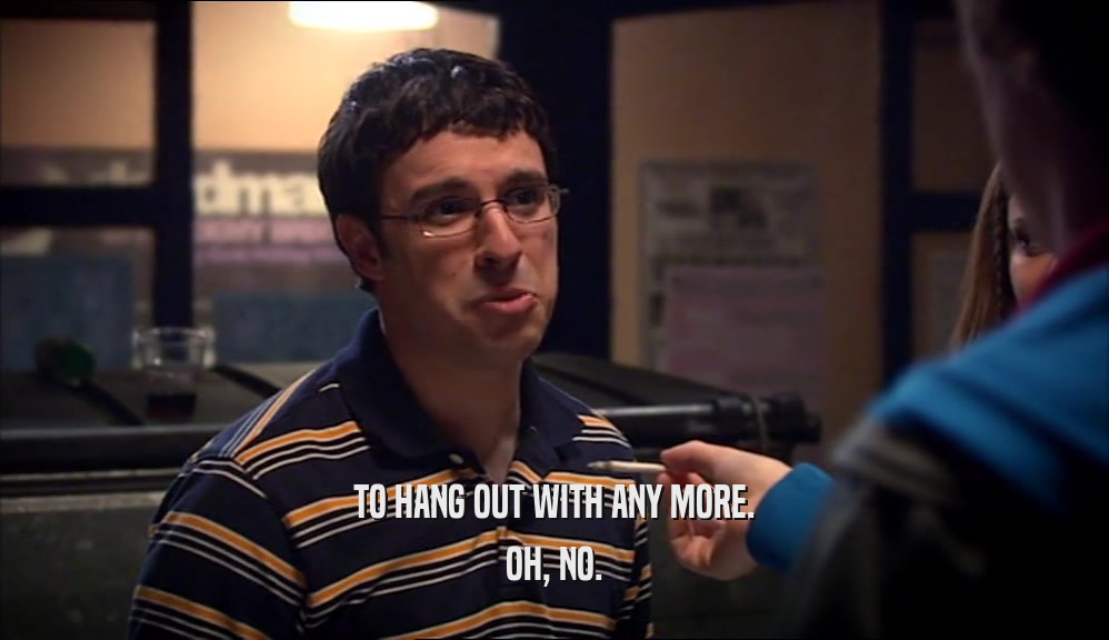 TO HANG OUT WITH ANY MORE. OH, NO. 