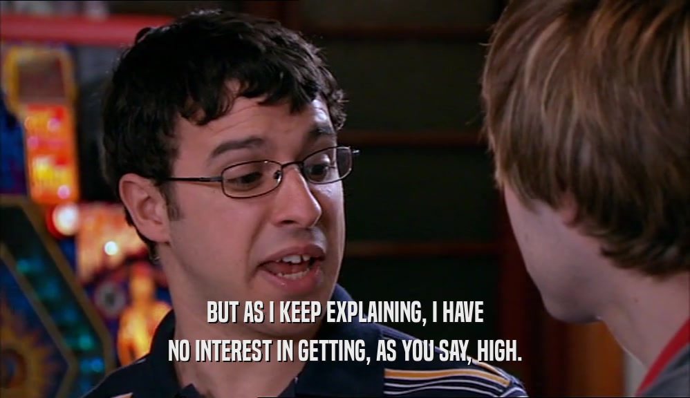 BUT AS I KEEP EXPLAINING, I HAVE NO INTEREST IN GETTING, AS YOU SAY, HIGH. 