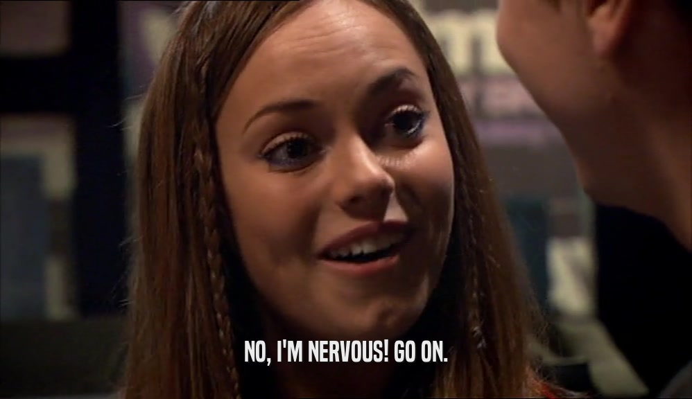 NO, I'M NERVOUS! GO ON.  
