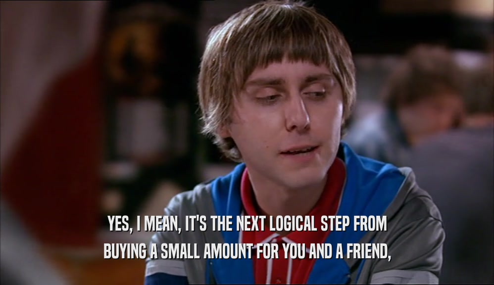 YES, I MEAN, IT'S THE NEXT LOGICAL STEP FROM BUYING A SMALL AMOUNT FOR YOU AND A FRIEND, 