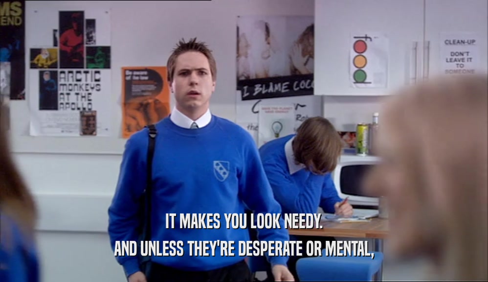IT MAKES YOU LOOK NEEDY. AND UNLESS THEY'RE DESPERATE OR MENTAL, 