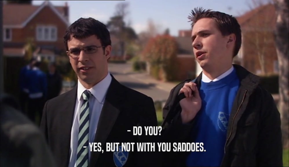 - DO YOU? - YES, BUT NOT WITH YOU SADDOES. 