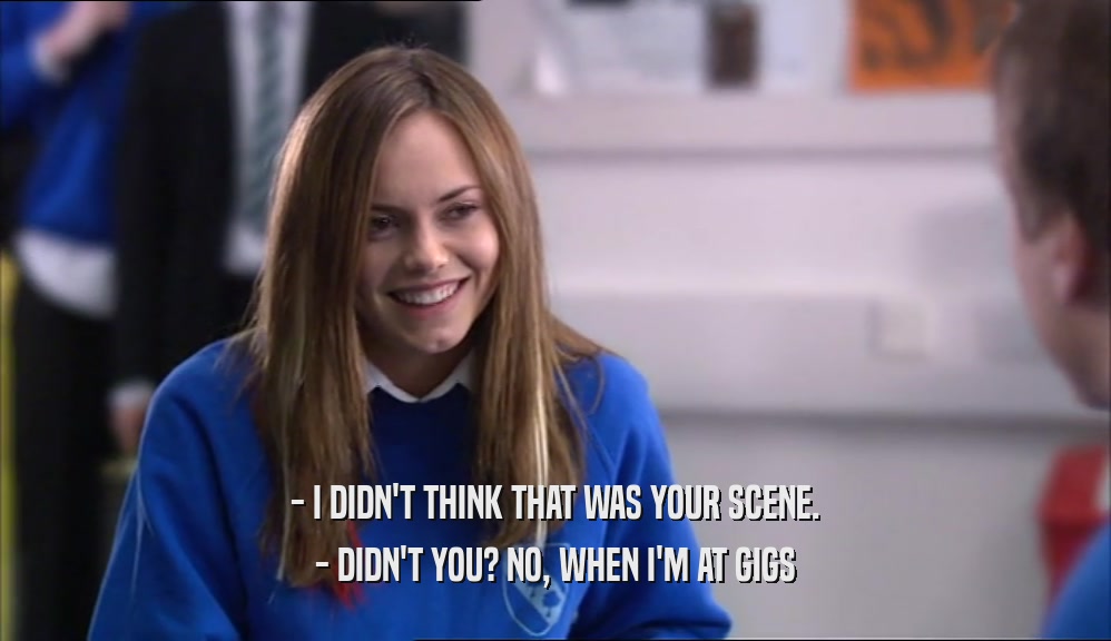- I DIDN'T THINK THAT WAS YOUR SCENE. - DIDN'T YOU? NO, WHEN I'M AT GIGS 
