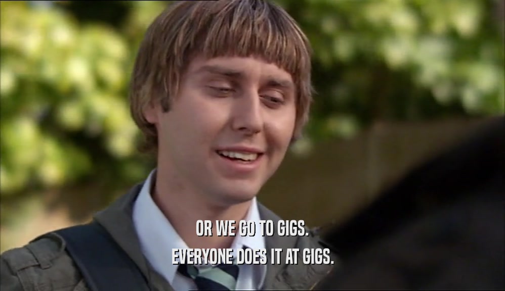 OR WE GO TO GIGS.
 EVERYONE DOES IT AT GIGS.
 