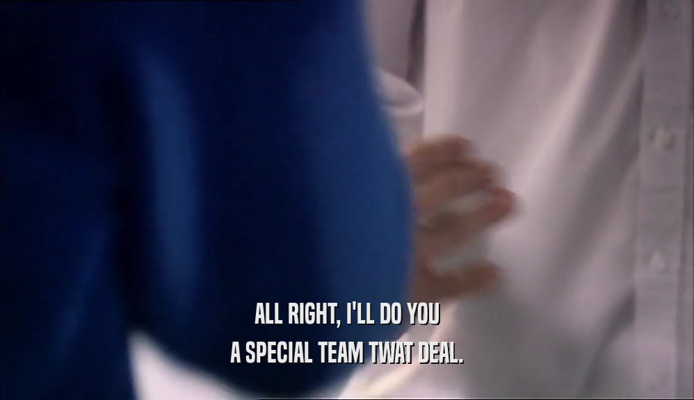 ALL RIGHT, I'LL DO YOU A SPECIAL TEAM TWAT DEAL. 