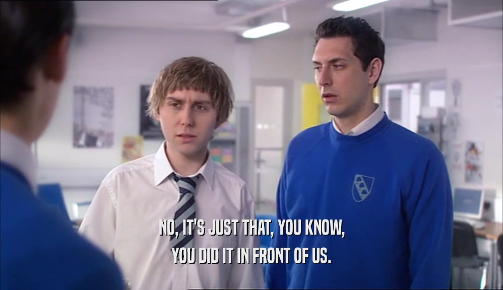 NO, IT'S JUST THAT, YOU KNOW, YOU DID IT IN FRONT OF US. 
