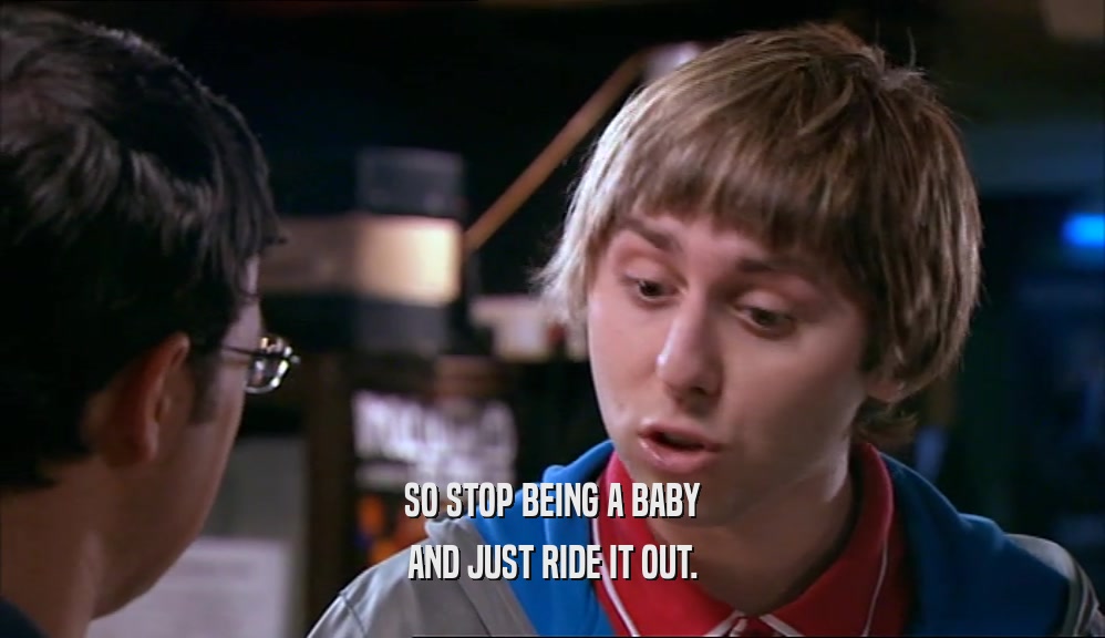 SO STOP BEING A BABY AND JUST RIDE IT OUT. 