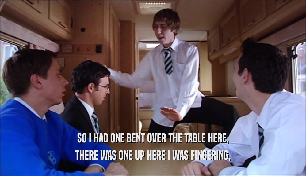 SO I HAD ONE BENT OVER THE TABLE HERE, THERE WAS ONE UP HERE I WAS FINGERING, 