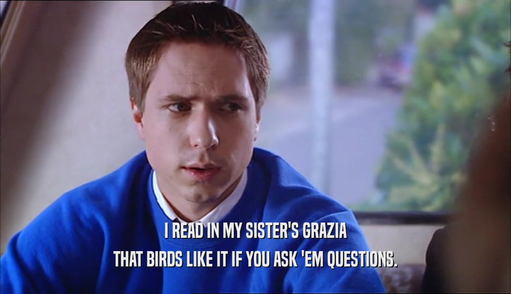 I READ IN MY SISTER'S GRAZIA THAT BIRDS LIKE IT IF YOU ASK 'EM QUESTIONS. 