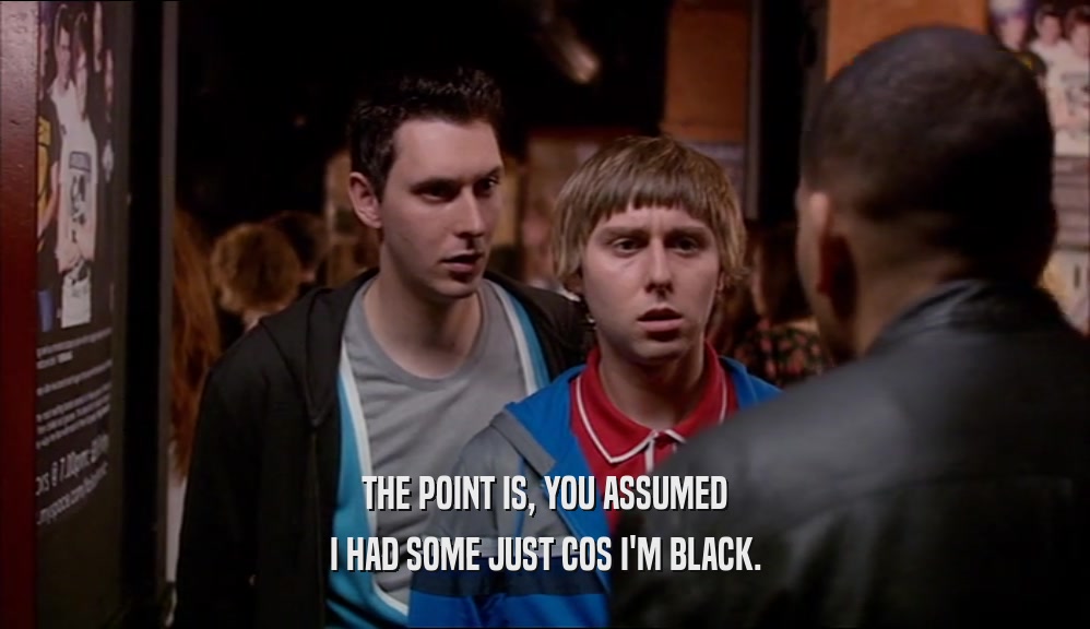 THE POINT IS, YOU ASSUMED I HAD SOME JUST COS I'M BLACK. 