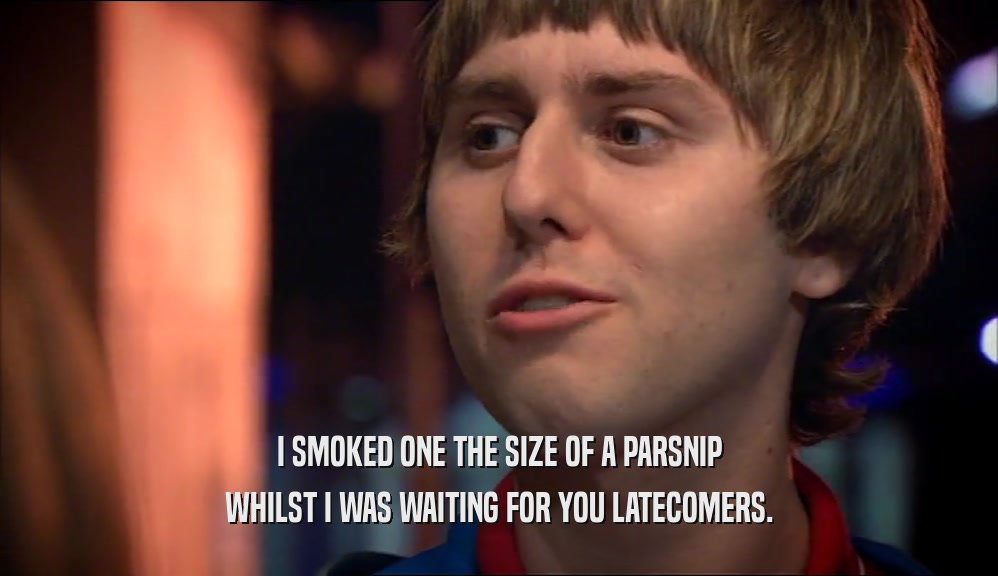 I SMOKED ONE THE SIZE OF A PARSNIP WHILST I WAS WAITING FOR YOU LATECOMERS. 