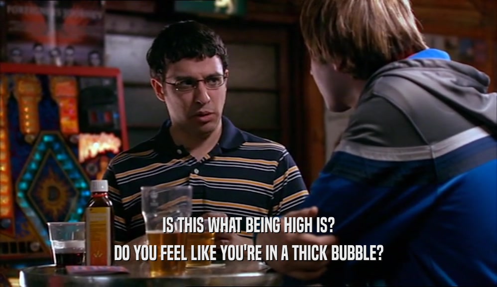IS THIS WHAT BEING HIGH IS? DO YOU FEEL LIKE YOU'RE IN A THICK BUBBLE? 