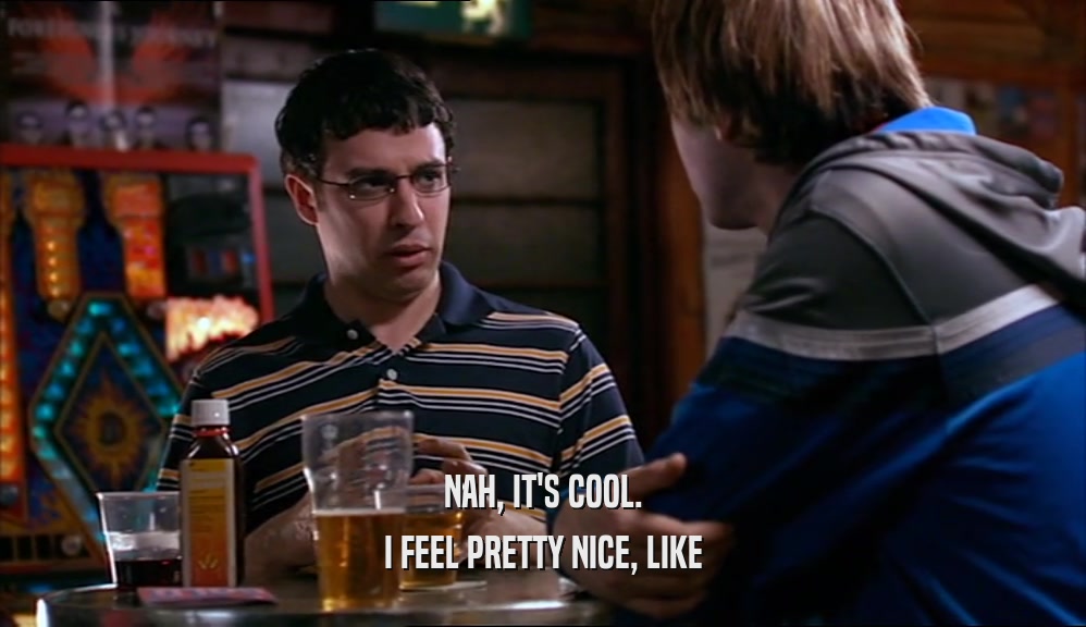 NAH, IT'S COOL. I FEEL PRETTY NICE, LIKE 