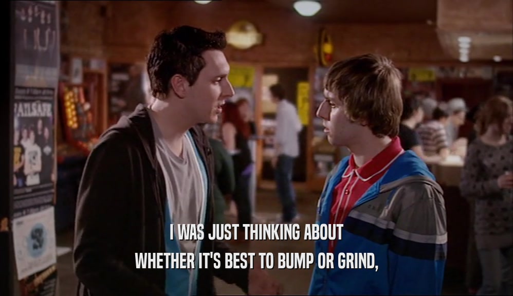 I WAS JUST THINKING ABOUT WHETHER IT'S BEST TO BUMP OR GRIND, 